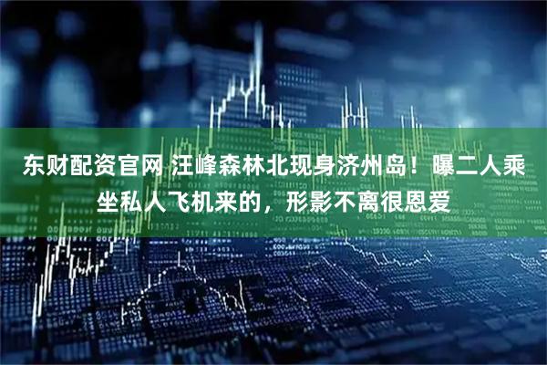 东财配资官网 汪峰森林北现身济州岛！曝二人乘坐私人飞机来的，形影不离很恩爱