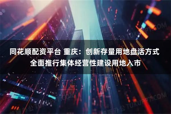 同花顺配资平台 重庆：创新存量用地盘活方式 全面推行集体经营性建设用地入市