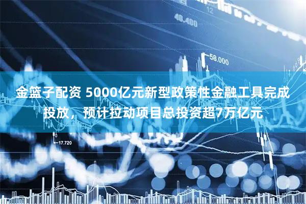 金篮子配资 5000亿元新型政策性金融工具完成投放，预计拉动项目总投资超7万亿元