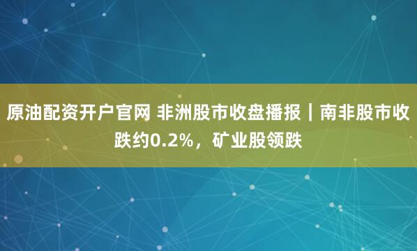 原油配资开户官网 非洲股市收盘播报｜南非股市收跌约0.2%，矿业股领跌