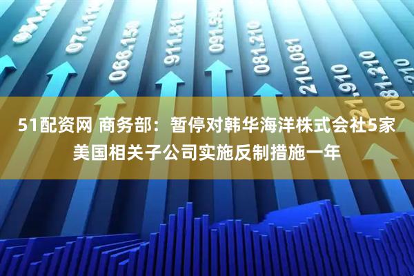51配资网 商务部：暂停对韩华海洋株式会社5家美国相关子公司实施反制措施一年