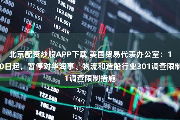 北京配资炒股APP下载 美国贸易代表办公室：11月10日起，暂停对华海事、物流和造船行业301调查限制措施