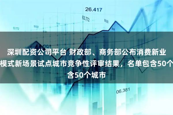 深圳配资公司平台 财政部、商务部公布消费新业态新模式新场景试点城市竞争性评审结果，名单包含50个城市