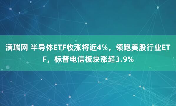满瑞网 半导体ETF收涨将近4%，领跑美股行业ETF，标普电信板块涨超3.9%