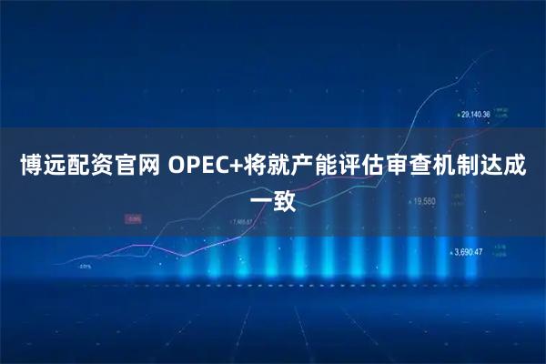 博远配资官网 OPEC+将就产能评估审查机制达成一致