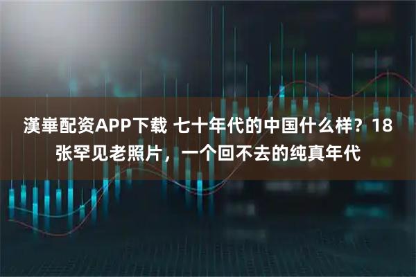 漢崋配资APP下载 七十年代的中国什么样？18张罕见老照片，一个回不去的纯真年代