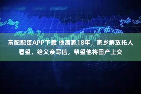 富配配资APP下载 他离家18年，家乡解放托人看望，给父亲写信，希望他将田产上交
