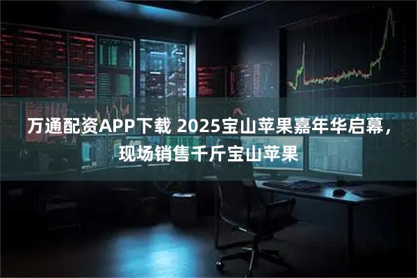 万通配资APP下载 2025宝山苹果嘉年华启幕，现场销售千斤宝山苹果