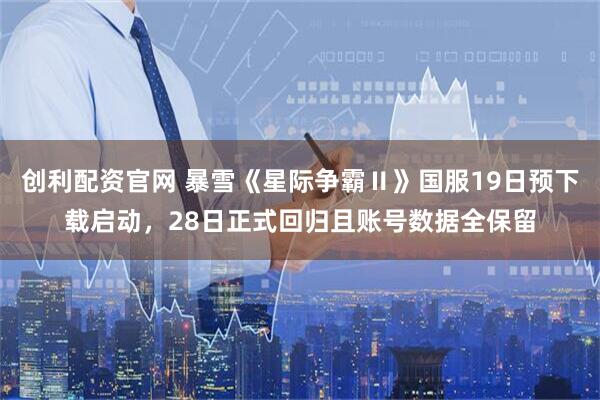 创利配资官网 暴雪《星际争霸Ⅱ》国服19日预下载启动，28日正式回归且账号数据全保留