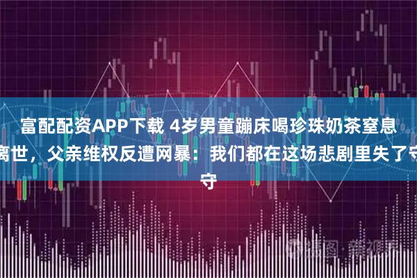 富配配资APP下载 4岁男童蹦床喝珍珠奶茶窒息离世，父亲维权反遭网暴：我们都在这场悲剧里失了守