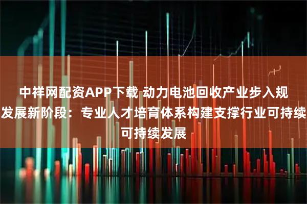 中祥网配资APP下载 动力电池回收产业步入规范化发展新阶段：专业人才培育体系构建支撑行业可持续发展