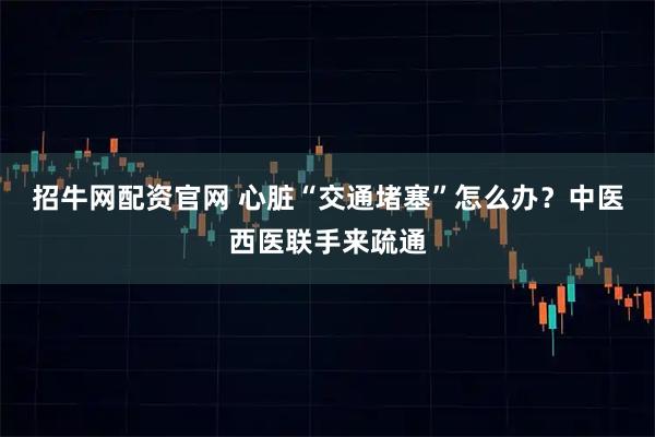 招牛网配资官网 心脏“交通堵塞”怎么办？中医西医联手来疏通
