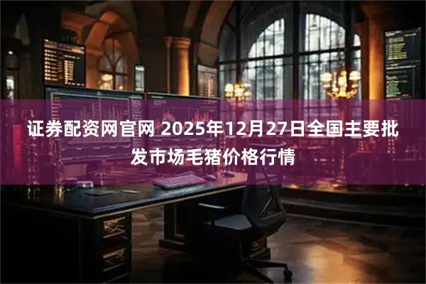 证券配资网官网 2025年12月27日全国主要批发市场毛猪价格行情