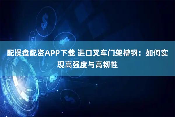 配操盘配资APP下载 进口叉车门架槽钢：如何实现高强度与高韧性