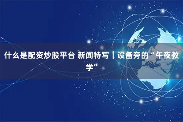 什么是配资炒股平台 新闻特写｜设备旁的“午夜教学”