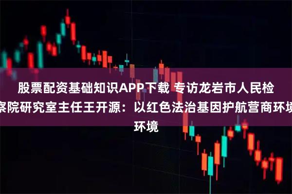 股票配资基础知识APP下载 专访龙岩市人民检察院研究室主任王开源：以红色法治基因护航营商环境