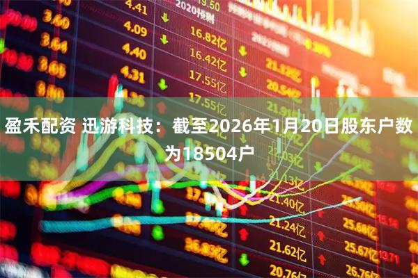 盈禾配资 迅游科技：截至2026年1月20日股东户数为18504户