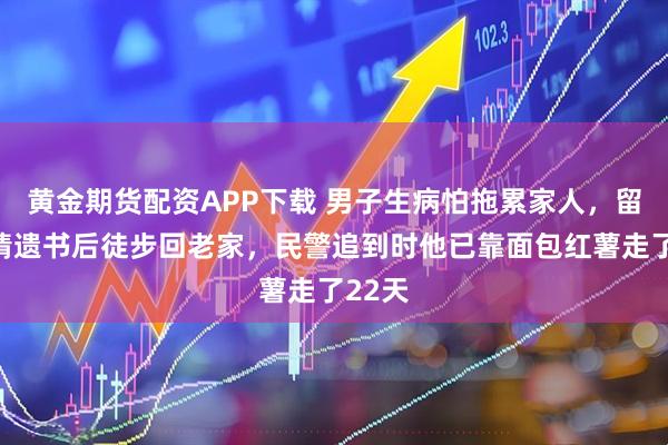 黄金期货配资APP下载 男子生病怕拖累家人，留下深情遗书后徒步回老家，民警追到时他已靠面包红薯走了22天