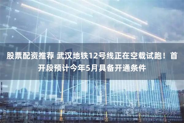 股票配资推荐 武汉地铁12号线正在空载试跑！首开段预计今年5月具备开通条件