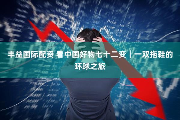 丰益国际配资 看中国好物七十二变｜一双拖鞋的环球之旅