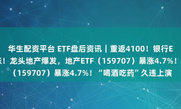 华生配资平台 ETF盘后资讯｜重返4100！银行ETF、券商ETF携手拉涨！龙头地产爆发，地产ETF（159707）暴涨4.7%！“喝酒吃药”久违上演