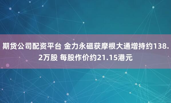 期货公司配资平台 金力永磁获摩根大通增持约138.2万股 每股作价约21.15港元