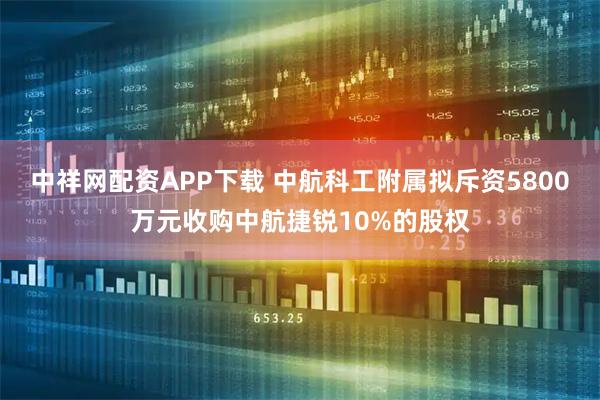 中祥网配资APP下载 中航科工附属拟斥资5800万元收购中航捷锐10%的股权