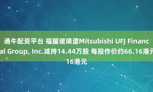 通牛配资平台 福耀玻璃遭Mitsubishi UFJ Financial Group, Inc.减持14.44万股 每股作价约66.16港元
