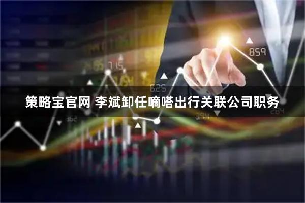 策略宝官网 李斌卸任嘀嗒出行关联公司职务