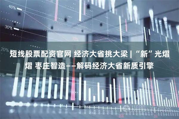 短线股票配资官网 经济大省挑大梁 | “新”光熠熠 枣庄智造——解码经济大省新质引擎