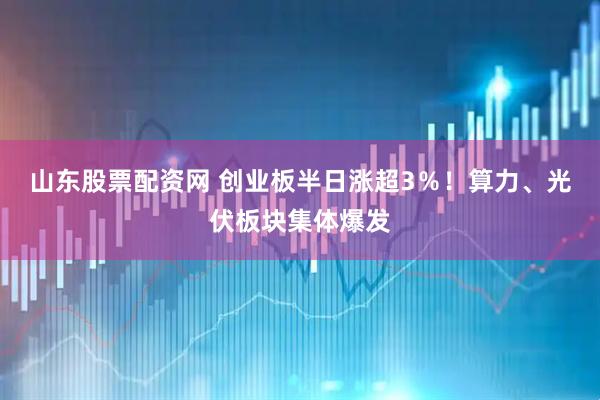 山东股票配资网 创业板半日涨超3％！算力、光伏板块集体爆发