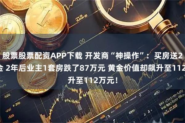 股票股票配资APP下载 开发商“神操作”：买房送2斤黄金 2年后业主1套房跌了87万元 黄金价值却飙升至112万元！