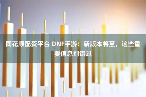 同花顺配资平台 DNF手游：新版本将至，这些重要信息别错过