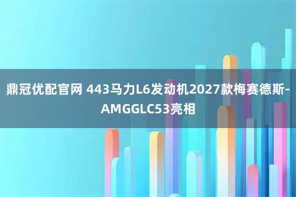 鼎冠优配官网 443马力L6发动机2027款梅赛德斯-AMGGLC53亮相