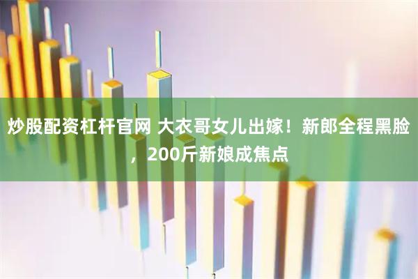 炒股配资杠杆官网 大衣哥女儿出嫁！新郎全程黑脸，200斤新娘成焦点