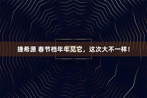 捷希源 春节档年年见它，这次大不一样！