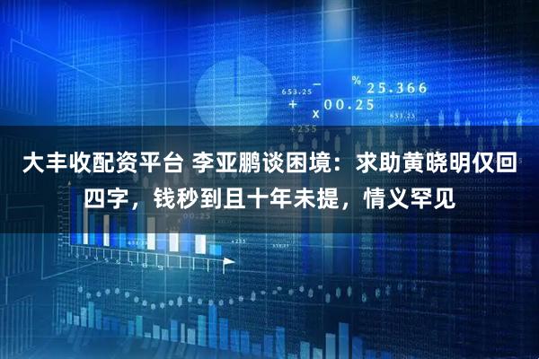 大丰收配资平台 李亚鹏谈困境：求助黄晓明仅回四字，钱秒到且十年未提，情义罕见