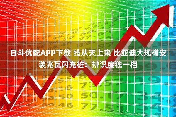 日斗优配APP下载 线从天上来 比亚迪大规模安装兆瓦闪充桩：辨识度独一档