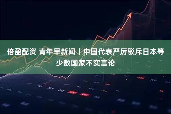 倍盈配资 青年早新闻｜中国代表严厉驳斥日本等少数国家不实言论