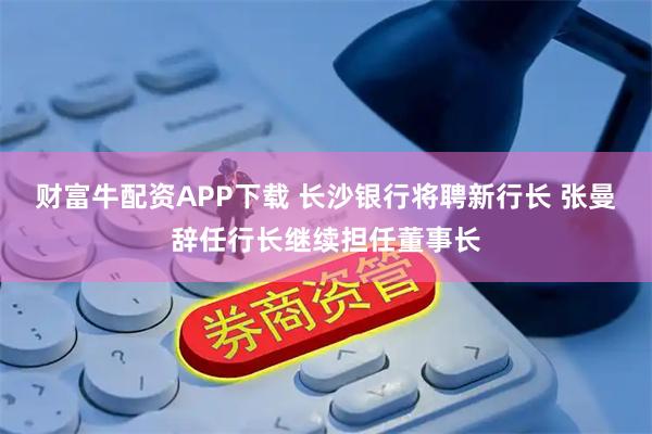 财富牛配资APP下载 长沙银行将聘新行长 张曼辞任行长继续担任董事长