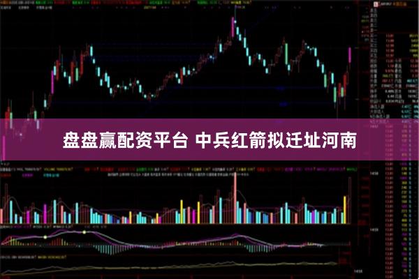 盘盘赢配资平台 中兵红箭拟迁址河南