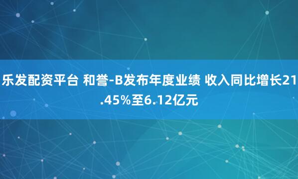 乐发配资平台 和誉-B发布年度业绩 收入同比增长21.45%至6.12亿元