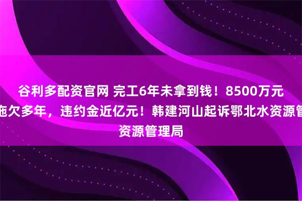 谷利多配资官网 完工6年未拿到钱！8500万元本金拖欠多年，违约金近亿元！韩建河山起诉鄂北水资源管理局