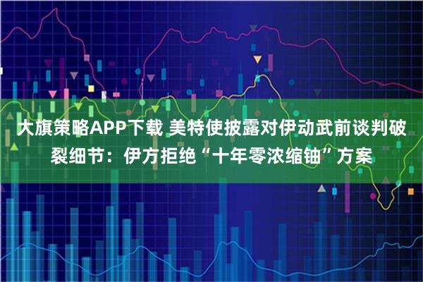 大旗策略APP下载 美特使披露对伊动武前谈判破裂细节：伊方拒绝“十年零浓缩铀”方案