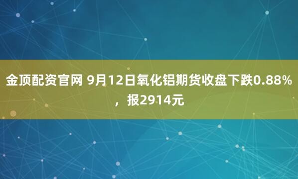 金顶配资官网 9月12日氧化铝期货收盘下跌0.88%，报2914元