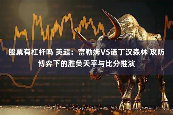 股票有杠杆吗 英超：富勒姆VS诺丁汉森林 攻防博弈下的胜负天平与比分推演