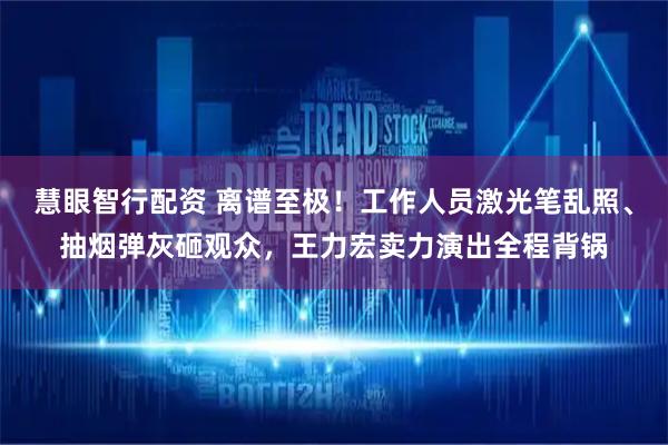 慧眼智行配资 离谱至极！工作人员激光笔乱照、抽烟弹灰砸观众，王力宏卖力演出全程背锅