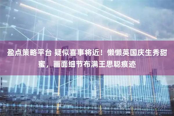 盈点策略平台 疑似喜事将近！懒懒英国庆生秀甜蜜，画面细节布满王思聪痕迹